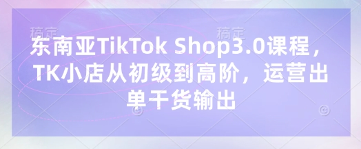 东南亚TikTok Shop3.0课程，TK小店​从初级到高阶，运营出单干货输出-青云资源站